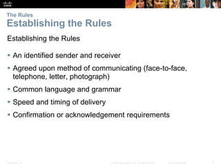 The Rules 
Establishing the Rules 
Establishing the Rules 
 An identified sender and receiver 
 Agreed upon method of communicating (face-to-face, 
telephone, letter, photograph) 
 Common language and grammar 
 Speed and timing of delivery 
 Confirmation or acknowledgement requirements 
Presentation_ID © 2008 Cisco Systems, Inc. All rights reserved. Cisco Confidential 5 
 