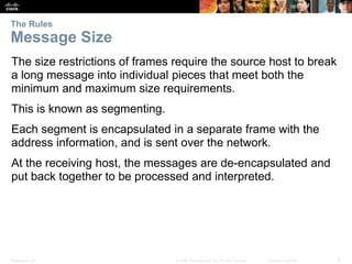 The Rules 
Message Size 
The size restrictions of frames require the source host to break 
a long message into individual pieces that meet both the 
minimum and maximum size requirements. 
This is known as segmenting. 
Each segment is encapsulated in a separate frame with the 
address information, and is sent over the network. 
At the receiving host, the messages are de-encapsulated and 
put back together to be processed and interpreted. 
Presentation_ID © 2008 Cisco Systems, Inc. All rights reserved. Cisco Confidential 8 
 