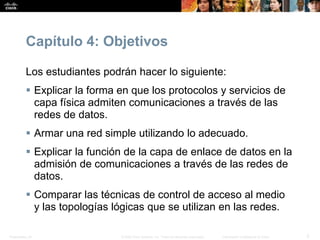 Presentation_ID 2© 2008 Cisco Systems, Inc. Todos los derechos reservados. Información confidencial de Cisco
Capítulo 4: Objetivos
Los estudiantes podrán hacer lo siguiente:
 Explicar la forma en que los protocolos y servicios de
capa física admiten comunicaciones a través de las
redes de datos.
 Armar una red simple utilizando lo adecuado.
 Explicar la función de la capa de enlace de datos en la
admisión de comunicaciones a través de las redes de
datos.
 Comparar las técnicas de control de acceso al medio
y las topologías lógicas que se utilizan en las redes.
 