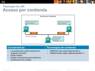 Presentation_ID 53© 2008 Cisco Systems, Inc. Todos los derechos reservados. Información confidencial de Cisco
Topologías de LAN
Acceso por contienda
Características Tecnologías de contienda
• Las estaciones pueden transmitir en
cualquier momento.
• Existe colisión.
• Existen mecanismos para resolver la
contienda por los medios.
• CSMA/CD para redes Ethernet 802.3
• CSMA/CA para redes inalámbricas 802.11
 