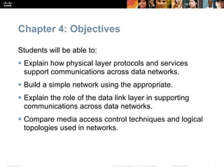 Presentation_ID 2© 2008 Cisco Systems, Inc. All rights reserved. Cisco Confidential
Chapter 4: Objectives
Students will be able to:
 Explain how physical layer protocols and services
support communications across data networks.
 Build a simple network using the appropriate.
 Explain the role of the data link layer in supporting
communications across data networks.
 Compare media access control techniques and logical
topologies used in networks.
 
