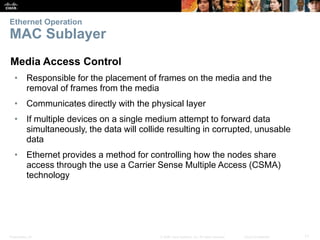 Ethernet Operation 
MAC Sublayer 
Media Access Control 
• Responsible for the placement of frames on the media and the 
removal of frames from the media 
• Communicates directly with the physical layer 
• If multiple devices on a single medium attempt to forward data 
simultaneously, the data will collide resulting in corrupted, unusable 
data 
• Ethernet provides a method for controlling how the nodes share 
access through the use a Carrier Sense Multiple Access (CSMA) 
technology 
Presentation_ID © 2008 Cisco Systems, Inc. All rights reserved. Cisco Confidential 11 
 