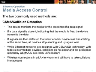 Ethernet Operation 
Media Access Control 
The two commonly used methods are: 
CSMA/Collision Detection 
• The device monitors the media for the presence of a data signal 
• If a data signal is absent, indicating that the media is free, the device 
transmits the data 
• If signals are then detected that show another device was transmitting 
at the same time, all devices stop sending and try again later 
• While Ethernet networks are designed with CSMA/CD technology, with 
today’s intermediate devices, collisions do not occur and the processes 
utilized by CSMA/CD are really unnecessary 
• Wireless connections in a LAN environment still have to take collisions 
into account 
Presentation_ID © 2008 Cisco Systems, Inc. All rights reserved. Cisco Confidential 14 
 
