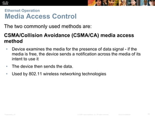 Ethernet Operation 
Media Access Control 
The two commonly used methods are: 
CSMA/Collision Avoidance (CSMA/CA) media access 
method 
• Device examines the media for the presence of data signal - if the 
media is free, the device sends a notification across the media of its 
intent to use it 
• The device then sends the data. 
• Used by 802.11 wireless networking technologies 
Presentation_ID © 2008 Cisco Systems, Inc. All rights reserved. Cisco Confidential 15 
 