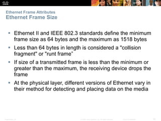 Ethernet Frame Attributes 
Ethernet Frame Size 
 Ethernet II and IEEE 802.3 standards define the minimum 
frame size as 64 bytes and the maximum as 1518 bytes 
 Less than 64 bytes in length is considered a "collision 
fragment" or "runt frame” 
 If size of a transmitted frame is less than the minimum or 
greater than the maximum, the receiving device drops the 
frame 
 At the physical layer, different versions of Ethernet vary in 
their method for detecting and placing data on the media 
Presentation_ID © 2008 Cisco Systems, Inc. All rights reserved. Cisco Confidential 20 
 