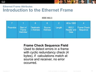 Ethernet Frame Attributes 
Introduction to the Ethernet Frame 
Frame Check Sequence Field 
Used to detect errors in a frame 
with cyclic redundancy check (4 
bytes), if calculations match at 
source and receiver, no error 
occurred. 
Presentation_ID © 2008 Cisco Systems, Inc. All rights reserved. Cisco Confidential 23 
 