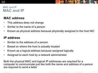 MAC and IP 
MAC and IP 
MAC address 
 This address does not change 
 Similar to the name of a person 
 Known as physical address because physically assigned to the host NIC 
IP address 
 Similar to the address of a person 
 Based on where the host is actually located 
 Known as a logical address because assigned logically 
 Assigned to each host by a network administrator 
Both the physical MAC and logical IP addresses are required for a 
computer to communicate just like both the name and address of a person 
are required to send a letter 
Presentation_ID © 2008 Cisco Systems, Inc. All rights reserved. Cisco Confidential 29 
 