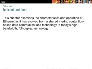 Ethernet 
Introduction 
This chapter examines the characteristics and operation of 
Ethernet as it has evolved from a shared media, contention-based 
data communications technology to today's high 
bandwidth, full-duplex technology. 
Presentation_ID © 2008 Cisco Systems, Inc. All rights reserved. Cisco Confidential 3 
 