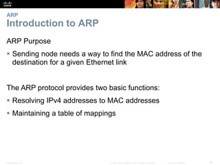 ARP 
Introduction to ARP 
ARP Purpose 
 Sending node needs a way to find the MAC address of the 
destination for a given Ethernet link 
The ARP protocol provides two basic functions: 
 Resolving IPv4 addresses to MAC addresses 
 Maintaining a table of mappings 
Presentation_ID © 2008 Cisco Systems, Inc. All rights reserved. Cisco Confidential 33 
 
