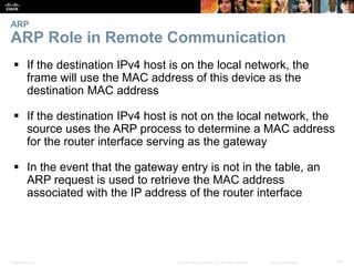 ARP 
ARP Role in Remote Communication 
 If the destination IPv4 host is on the local network, the 
frame will use the MAC address of this device as the 
destination MAC address 
 If the destination IPv4 host is not on the local network, the 
source uses the ARP process to determine a MAC address 
for the router interface serving as the gateway 
 In the event that the gateway entry is not in the table, an 
ARP request is used to retrieve the MAC address 
associated with the IP address of the router interface 
Presentation_ID © 2008 Cisco Systems, Inc. All rights reserved. Cisco Confidential 42 
 