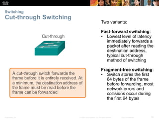 Switching 
Cut-through Switching 
Two variants: 
Fast-forward switching: 
• Lowest level of latency 
immediately forwards a 
packet after reading the 
destination address, 
typical cut-through 
method of switching 
Fragment-free switching: 
• Switch stores the first 
64 bytes of the frame 
before forwarding, most 
network errors and 
collisions occur during 
the first 64 bytes 
Presentation_ID © 2008 Cisco Systems, Inc. All rights reserved. Cisco Confidential 54 
 