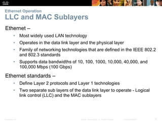 Ethernet Operation 
LLC and MAC Sublayers 
Ethernet – 
• Most widely used LAN technology 
• Operates in the data link layer and the physical layer 
• Family of networking technologies that are defined in the IEEE 802.2 
and 802.3 standards 
• Supports data bandwidths of 10, 100, 1000, 10,000, 40,000, and 
100,000 Mbps (100 Gbps) 
Ethernet standards – 
• Define Layer 2 protocols and Layer 1 technologies 
• Two separate sub layers of the data link layer to operate - Logical 
link control (LLC) and the MAC sublayers 
Presentation_ID © 2008 Cisco Systems, Inc. All rights reserved. Cisco Confidential 6 
 