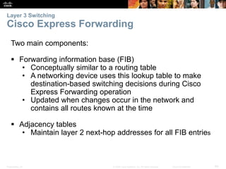 Layer 3 Switching 
Cisco Express Forwarding 
Two main components: 
 Forwarding information base (FIB) 
• Conceptually similar to a routing table 
• A networking device uses this lookup table to make 
destination-based switching decisions during Cisco 
Express Forwarding operation 
• Updated when changes occur in the network and 
contains all routes known at the time 
 Adjacency tables 
• Maintain layer 2 next-hop addresses for all FIB entries 
Presentation_ID © 2008 Cisco Systems, Inc. All rights reserved. Cisco Confidential 60 
 