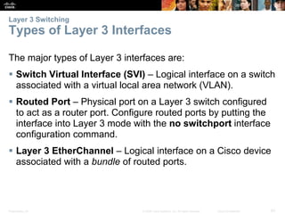 Layer 3 Switching 
Types of Layer 3 Interfaces 
The major types of Layer 3 interfaces are: 
 Switch Virtual Interface (SVI) – Logical interface on a switch 
associated with a virtual local area network (VLAN). 
 Routed Port – Physical port on a Layer 3 switch configured 
to act as a router port. Configure routed ports by putting the 
interface into Layer 3 mode with the no switchport interface 
configuration command. 
 Layer 3 EtherChannel – Logical interface on a Cisco device 
associated with a bundle of routed ports. 
Presentation_ID © 2008 Cisco Systems, Inc. All rights reserved. Cisco Confidential 62 
 