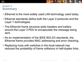 Chapter 5 
Summary 
 Ethernet is the most widely used LAN technology used today. 
 Ethernet standards define both the Layer 2 protocols and the 
Layer 1 technologies. 
 The Ethernet frame structure adds headers and trailers 
around the Layer 3 PDU to encapsulate the message being 
sent. 
 As an implementation of the IEEE 802.2/3 standards, the 
Ethernet frame provides MAC addressing and error checking. 
 Replacing hubs with switches in the local network has 
reduced the probability of frame collisions in half-duplex links. 
Presentation_ID © 2008 Cisco Systems, Inc. All rights reserved. Cisco Confidential 64 
 