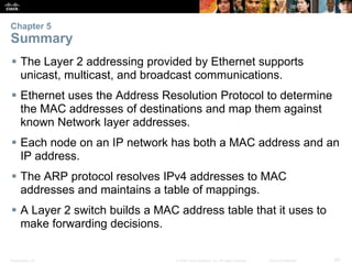 Chapter 5 
Summary 
 The Layer 2 addressing provided by Ethernet supports 
unicast, multicast, and broadcast communications. 
 Ethernet uses the Address Resolution Protocol to determine 
the MAC addresses of destinations and map them against 
known Network layer addresses. 
 Each node on an IP network has both a MAC address and an 
IP address. 
 The ARP protocol resolves IPv4 addresses to MAC 
addresses and maintains a table of mappings. 
 A Layer 2 switch builds a MAC address table that it uses to 
make forwarding decisions. 
Presentation_ID © 2008 Cisco Systems, Inc. All rights reserved. Cisco Confidential 65 
 