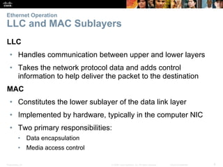 Ethernet Operation 
LLC and MAC Sublayers 
LLC 
• Handles communication between upper and lower layers 
• Takes the network protocol data and adds control 
information to help deliver the packet to the destination 
MAC 
• Constitutes the lower sublayer of the data link layer 
• Implemented by hardware, typically in the computer NIC 
• Two primary responsibilities: 
• Data encapsulation 
• Media access control 
Presentation_ID © 2008 Cisco Systems, Inc. All rights reserved. Cisco Confidential 8 
 