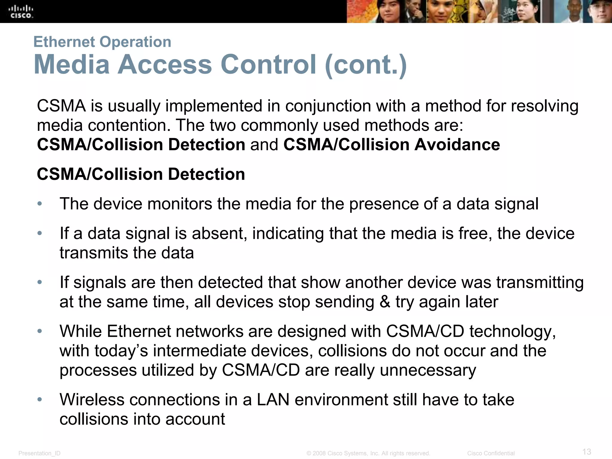 Ethernet Operation 
Media Access Control (cont.) 
CSMA is usually implemented in conjunction with a method for resolving 
media contention. The two commonly used methods are: 
CSMA/Collision Detection and CSMA/Collision Avoidance 
CSMA/Collision Detection 
• The device monitors the media for the presence of a data signal 
• If a data signal is absent, indicating that the media is free, the device 
transmits the data 
• If signals are then detected that show another device was transmitting 
at the same time, all devices stop sending & try again later 
• While Ethernet networks are designed with CSMA/CD technology, 
with today’s intermediate devices, collisions do not occur and the 
processes utilized by CSMA/CD are really unnecessary 
• Wireless connections in a LAN environment still have to take 
collisions into account 
Presentation_ID © 2008 Cisco Systems, Inc. All rights reserved. Cisco Confidential 13 
 