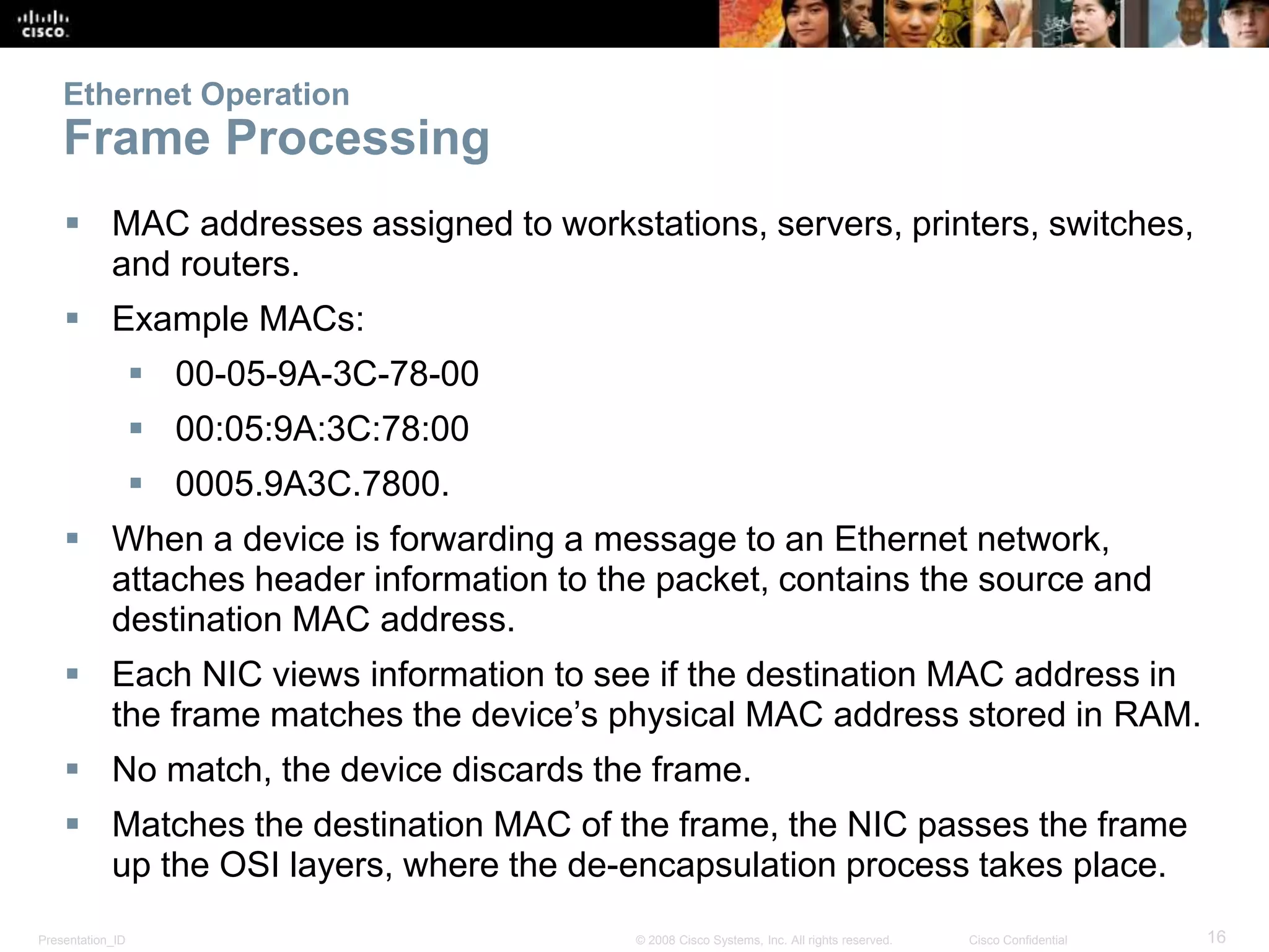 Ethernet Operation 
Frame Processing 
 MAC addresses assigned to workstations, servers, printers, switches, 
and routers. 
 Example MACs: 
 00-05-9A-3C-78-00 
 00:05:9A:3C:78:00 
 0005.9A3C.7800. 
 When a device is forwarding a message to an Ethernet network, 
attaches header information to the packet, contains the source and 
destination MAC address. 
 Each NIC views information to see if the destination MAC address in 
the frame matches the device’s physical MAC address stored in RAM. 
 No match, the device discards the frame. 
 Matches the destination MAC of the frame, the NIC passes the frame 
up the OSI layers, where the de-encapsulation process takes place. 
Presentation_ID © 2008 Cisco Systems, Inc. All rights reserved. Cisco Confidential 16 
 