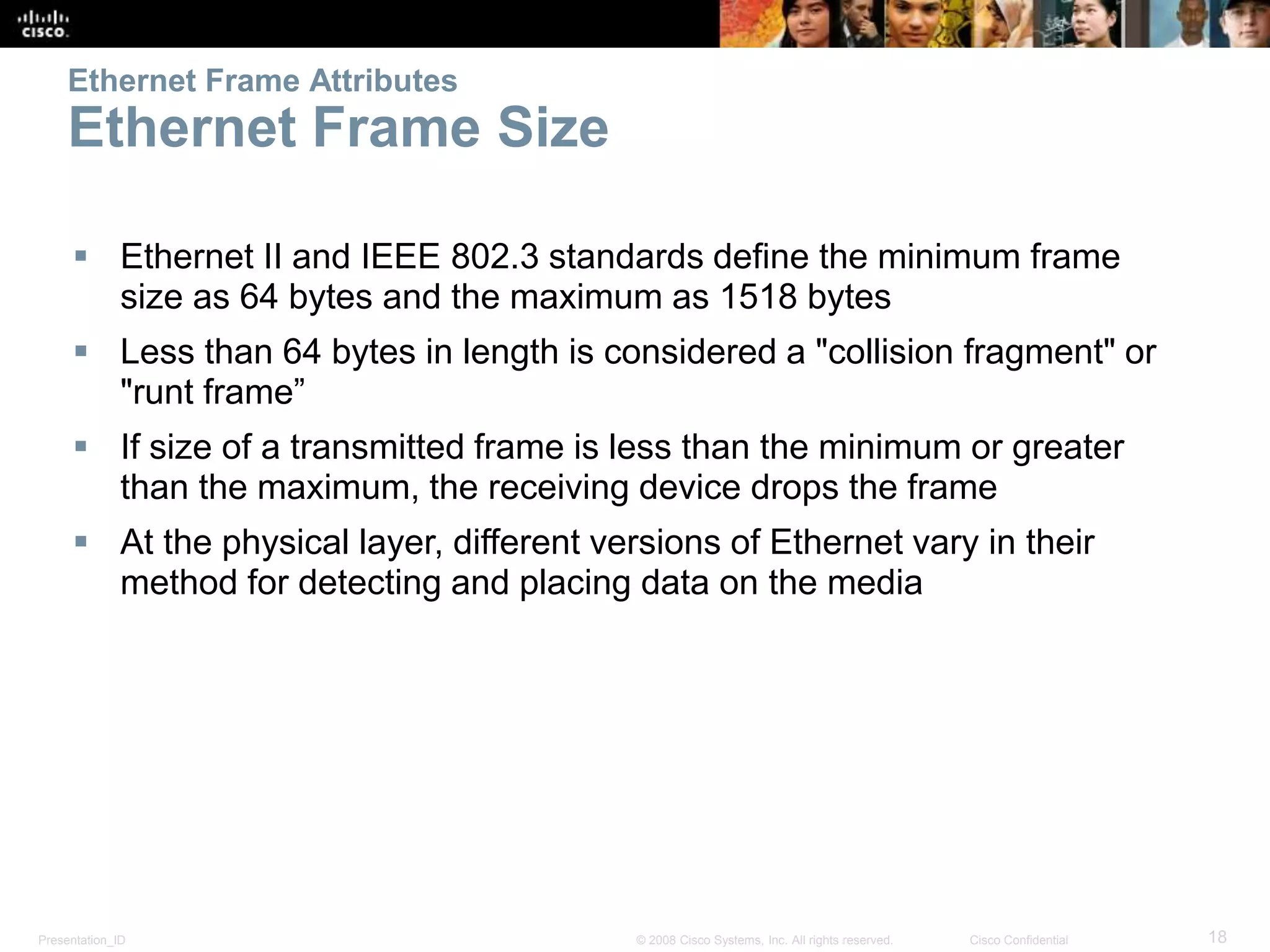 Ethernet Frame Attributes 
Ethernet Frame Size 
 Ethernet II and IEEE 802.3 standards define the minimum frame 
size as 64 bytes and the maximum as 1518 bytes 
 Less than 64 bytes in length is considered a "collision fragment" or 
"runt frame” 
 If size of a transmitted frame is less than the minimum or greater 
than the maximum, the receiving device drops the frame 
 At the physical layer, different versions of Ethernet vary in their 
method for detecting and placing data on the media 
Presentation_ID © 2008 Cisco Systems, Inc. All rights reserved. Cisco Confidential 18 
 