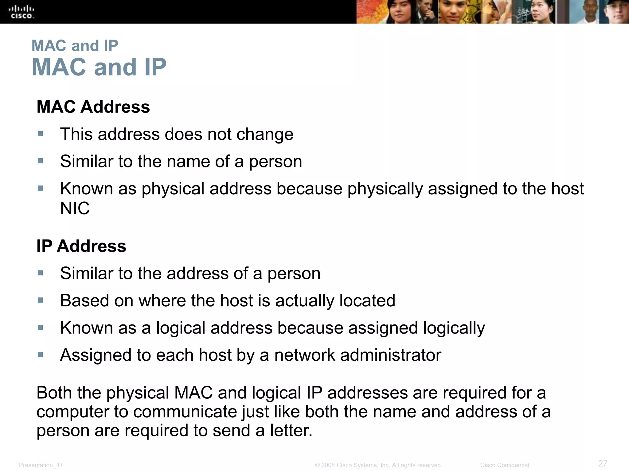 MAC and IP 
MAC and IP 
MAC Address 
 This address does not change 
 Similar to the name of a person 
 Known as physical address because physically assigned to the host 
NIC 
IP Address 
 Similar to the address of a person 
 Based on where the host is actually located 
 Known as a logical address because assigned logically 
 Assigned to each host by a network administrator 
Both the physical MAC and logical IP addresses are required for a 
computer to communicate just like both the name and address of a 
person are required to send a letter. 
Presentation_ID © 2008 Cisco Systems, Inc. All rights reserved. Cisco Confidential 27 
 