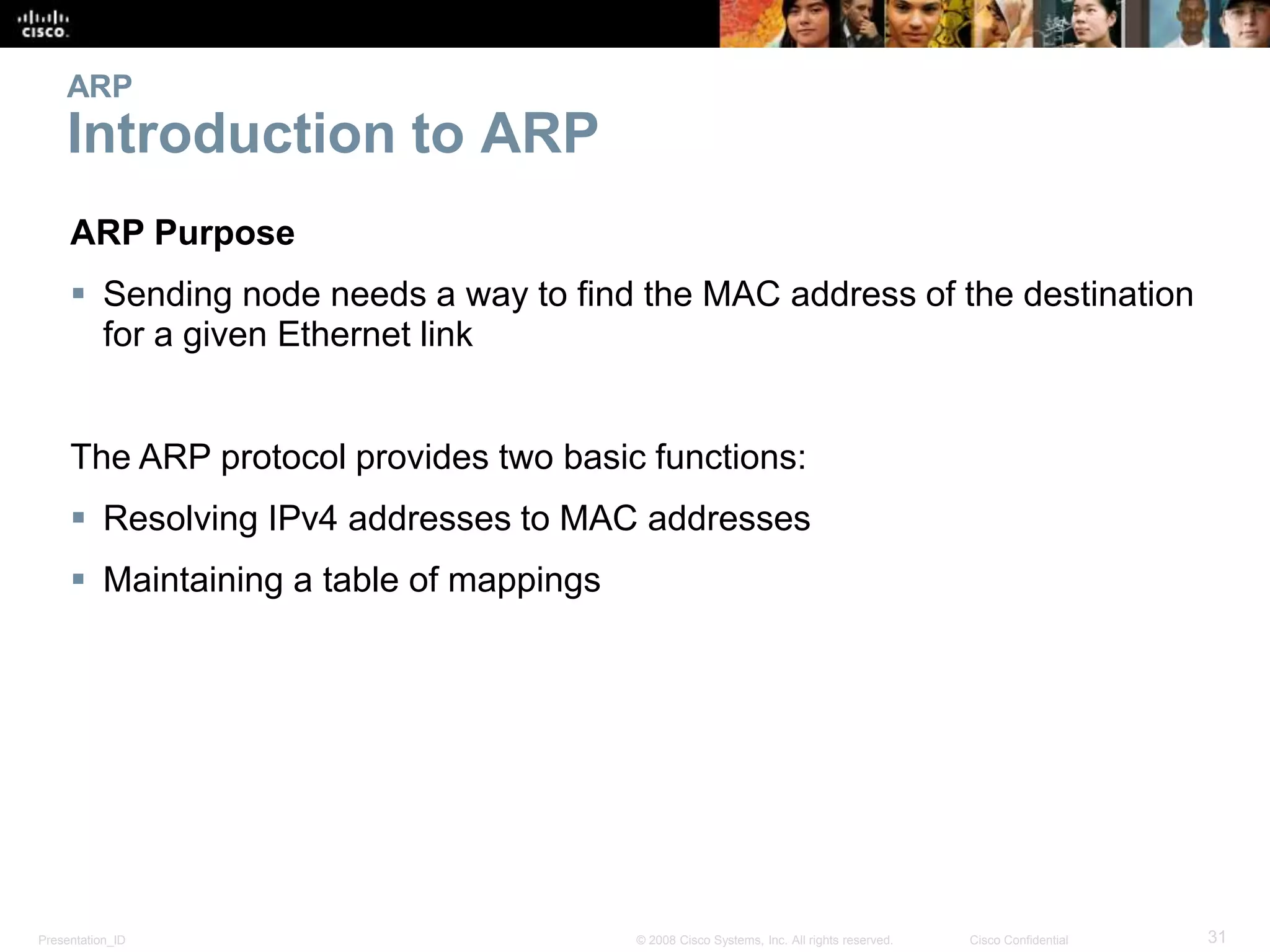 ARP 
Introduction to ARP 
ARP Purpose 
 Sending node needs a way to find the MAC address of the destination 
for a given Ethernet link 
The ARP protocol provides two basic functions: 
 Resolving IPv4 addresses to MAC addresses 
 Maintaining a table of mappings 
Presentation_ID © 2008 Cisco Systems, Inc. All rights reserved. Cisco Confidential 31 
 