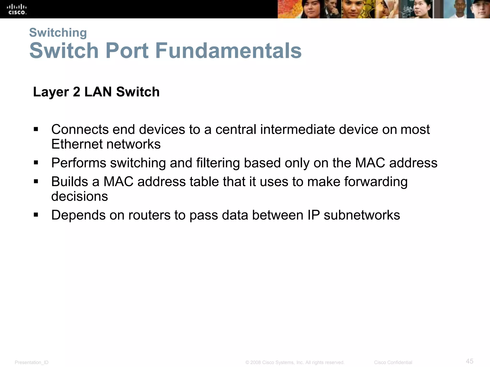Switching 
Switch Port Fundamentals 
Layer 2 LAN Switch 
 Connects end devices to a central intermediate device on most 
Ethernet networks 
 Performs switching and filtering based only on the MAC address 
 Builds a MAC address table that it uses to make forwarding 
decisions 
 Depends on routers to pass data between IP subnetworks 
Presentation_ID © 2008 Cisco Systems, Inc. All rights reserved. Cisco Confidential 45 
 