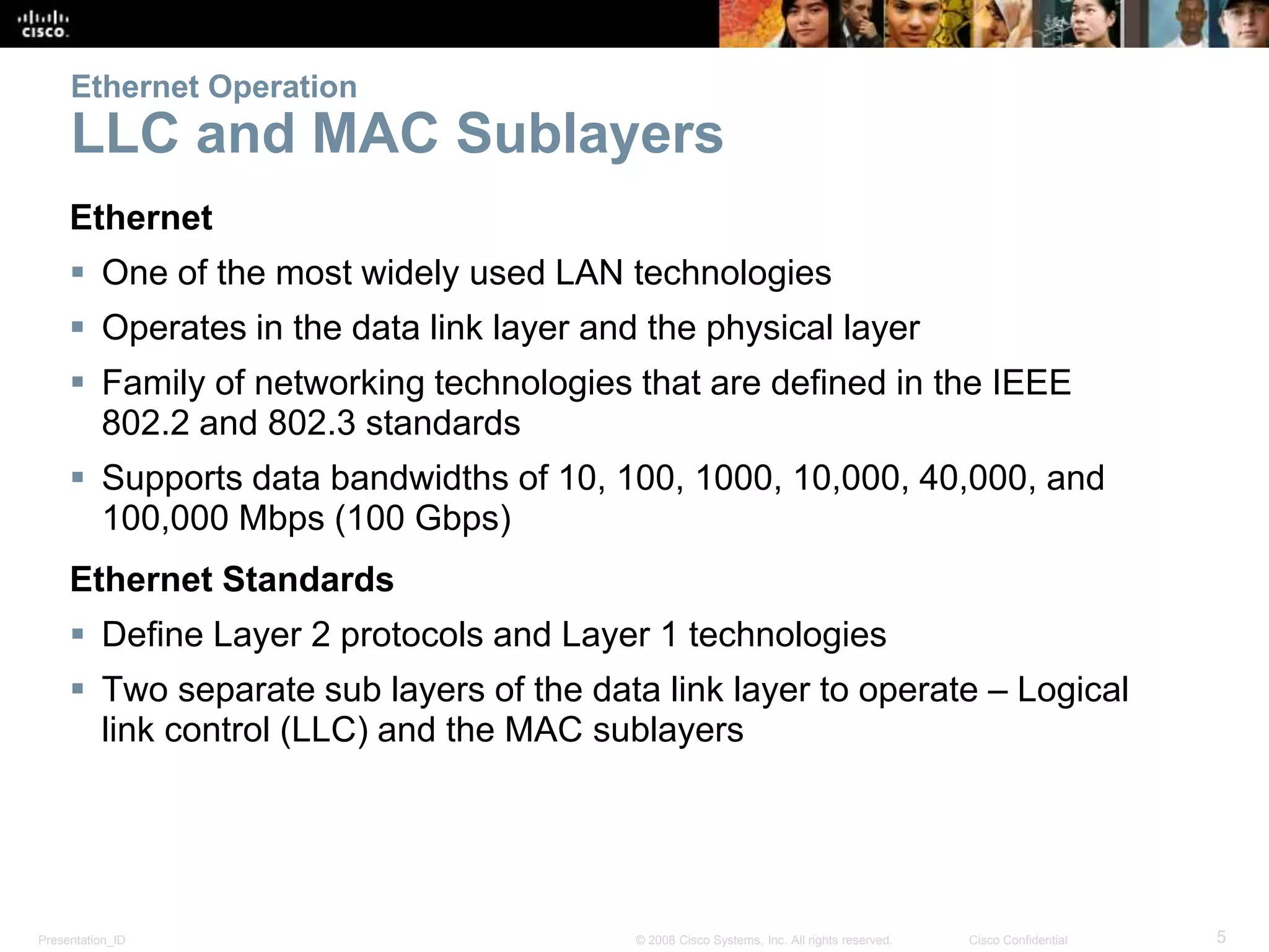 Ethernet Operation 
LLC and MAC Sublayers 
Ethernet 
 One of the most widely used LAN technologies 
 Operates in the data link layer and the physical layer 
 Family of networking technologies that are defined in the IEEE 
802.2 and 802.3 standards 
 Supports data bandwidths of 10, 100, 1000, 10,000, 40,000, and 
100,000 Mbps (100 Gbps) 
Ethernet Standards 
 Define Layer 2 protocols and Layer 1 technologies 
 Two separate sub layers of the data link layer to operate – Logical 
link control (LLC) and the MAC sublayers 
Presentation_ID © 2008 Cisco Systems, Inc. All rights reserved. Cisco Confidential 5 
 