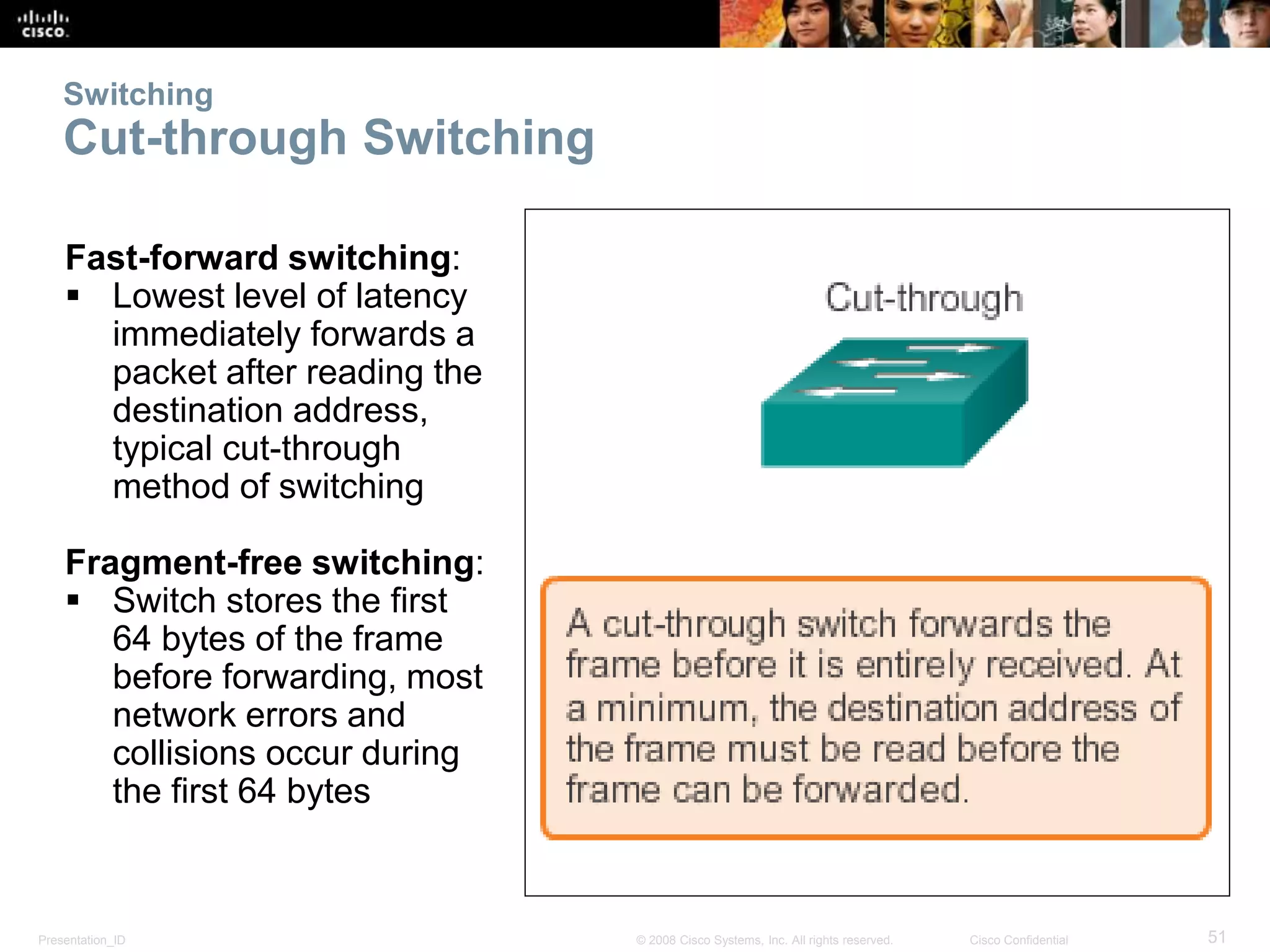 Switching 
Cut-through Switching 
Fast-forward switching: 
 Lowest level of latency 
immediately forwards a 
packet after reading the 
destination address, 
typical cut-through 
method of switching 
Fragment-free switching: 
 Switch stores the first 
64 bytes of the frame 
before forwarding, most 
network errors and 
collisions occur during 
the first 64 bytes 
Presentation_ID © 2008 Cisco Systems, Inc. All rights reserved. Cisco Confidential 51 
 