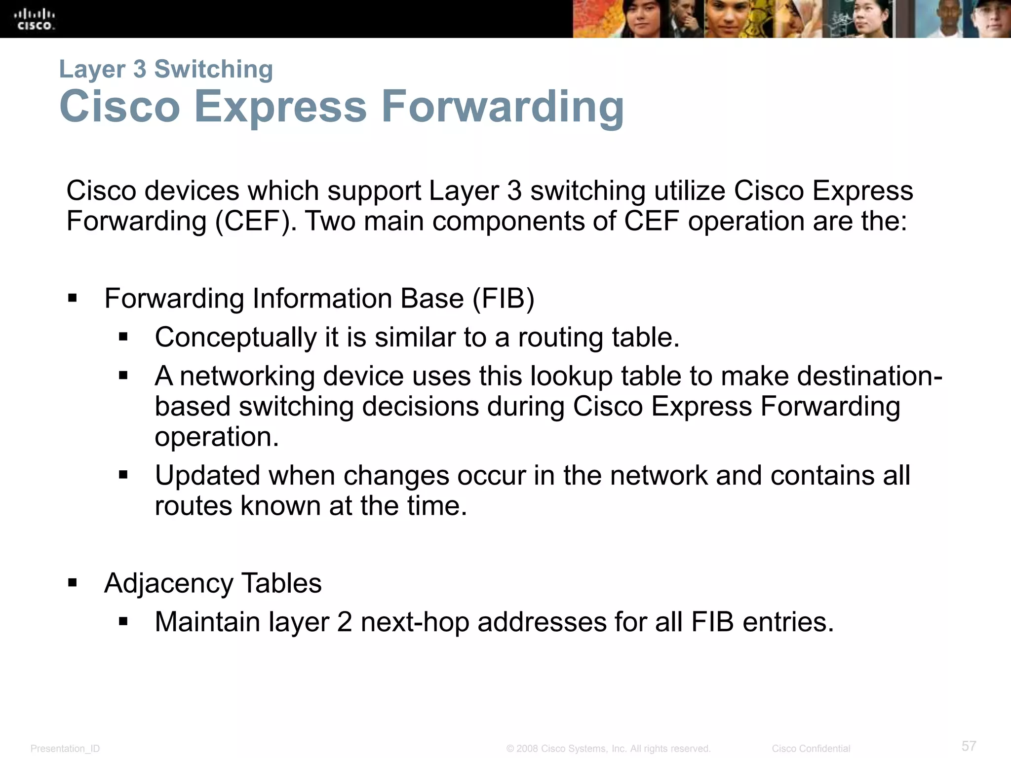 Layer 3 Switching 
Cisco Express Forwarding 
Cisco devices which support Layer 3 switching utilize Cisco Express 
Forwarding (CEF). Two main components of CEF operation are the: 
 Forwarding Information Base (FIB) 
 Conceptually it is similar to a routing table. 
 A networking device uses this lookup table to make destination-based 
switching decisions during Cisco Express Forwarding 
operation. 
 Updated when changes occur in the network and contains all 
routes known at the time. 
 Adjacency Tables 
 Maintain layer 2 next-hop addresses for all FIB entries. 
Presentation_ID © 2008 Cisco Systems, Inc. All rights reserved. Cisco Confidential 57 
 