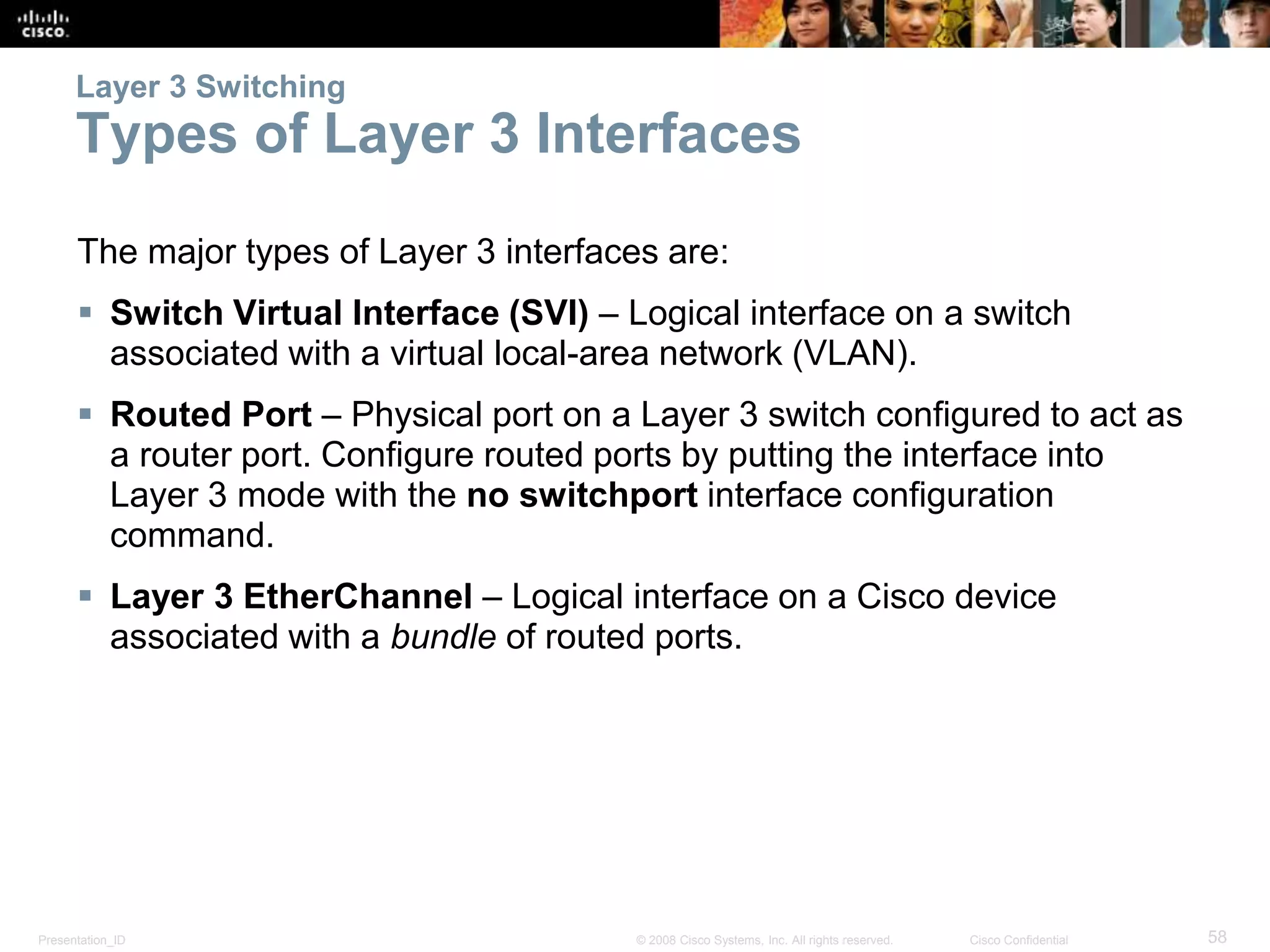 Layer 3 Switching 
Types of Layer 3 Interfaces 
The major types of Layer 3 interfaces are: 
 Switch Virtual Interface (SVI) – Logical interface on a switch 
associated with a virtual local-area network (VLAN). 
 Routed Port – Physical port on a Layer 3 switch configured to act as 
a router port. Configure routed ports by putting the interface into 
Layer 3 mode with the no switchport interface configuration 
command. 
 Layer 3 EtherChannel – Logical interface on a Cisco device 
associated with a bundle of routed ports. 
Presentation_ID © 2008 Cisco Systems, Inc. All rights reserved. Cisco Confidential 58 
 