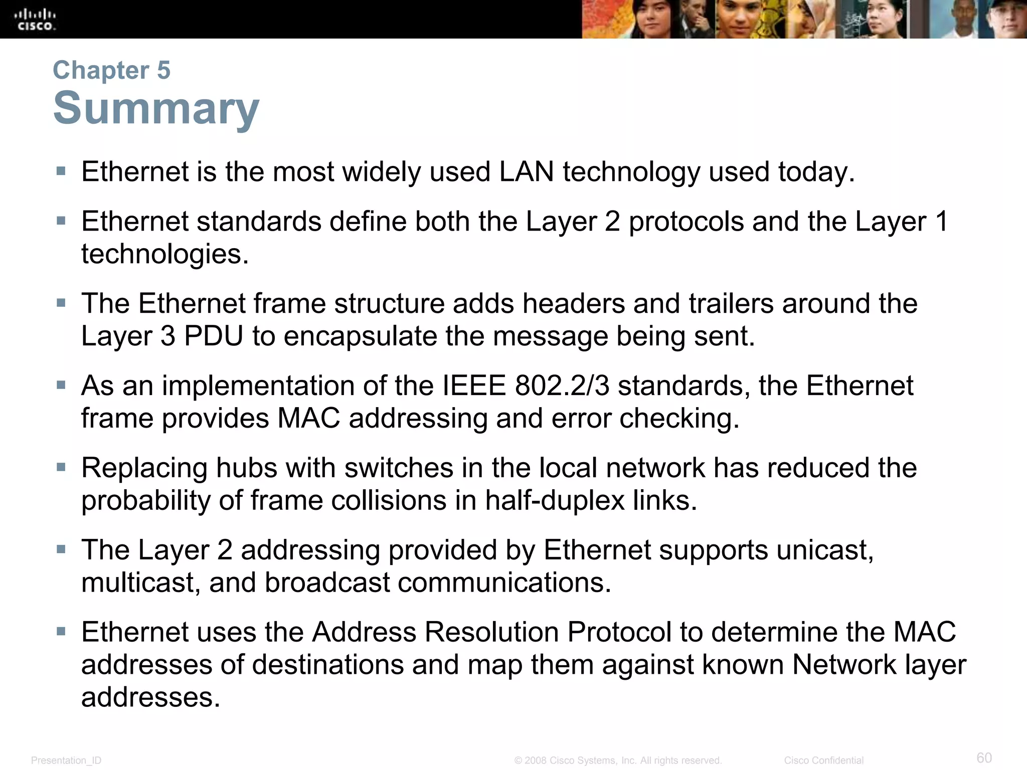 Chapter 5 
Summary 
 Ethernet is the most widely used LAN technology used today. 
 Ethernet standards define both the Layer 2 protocols and the Layer 1 
technologies. 
 The Ethernet frame structure adds headers and trailers around the 
Layer 3 PDU to encapsulate the message being sent. 
 As an implementation of the IEEE 802.2/3 standards, the Ethernet 
frame provides MAC addressing and error checking. 
 Replacing hubs with switches in the local network has reduced the 
probability of frame collisions in half-duplex links. 
 The Layer 2 addressing provided by Ethernet supports unicast, 
multicast, and broadcast communications. 
 Ethernet uses the Address Resolution Protocol to determine the MAC 
addresses of destinations and map them against known Network layer 
addresses. 
Presentation_ID © 2008 Cisco Systems, Inc. All rights reserved. Cisco Confidential 60 
 