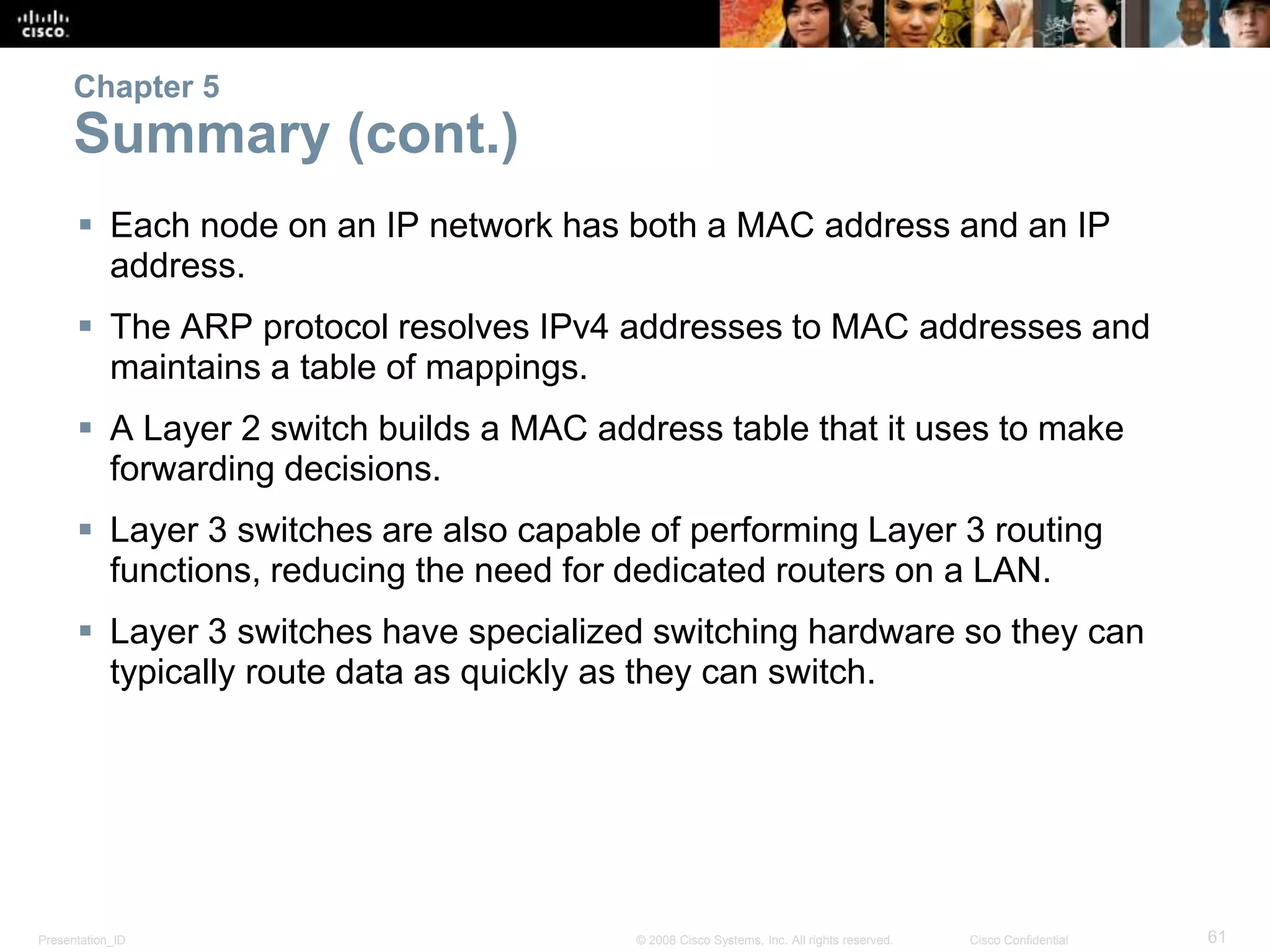 Chapter 5 
Summary (cont.) 
 Each node on an IP network has both a MAC address and an IP 
address. 
 The ARP protocol resolves IPv4 addresses to MAC addresses and 
maintains a table of mappings. 
 A Layer 2 switch builds a MAC address table that it uses to make 
forwarding decisions. 
 Layer 3 switches are also capable of performing Layer 3 routing 
functions, reducing the need for dedicated routers on a LAN. 
 Layer 3 switches have specialized switching hardware so they can 
typically route data as quickly as they can switch. 
Presentation_ID © 2008 Cisco Systems, Inc. All rights reserved. Cisco Confidential 61 
 