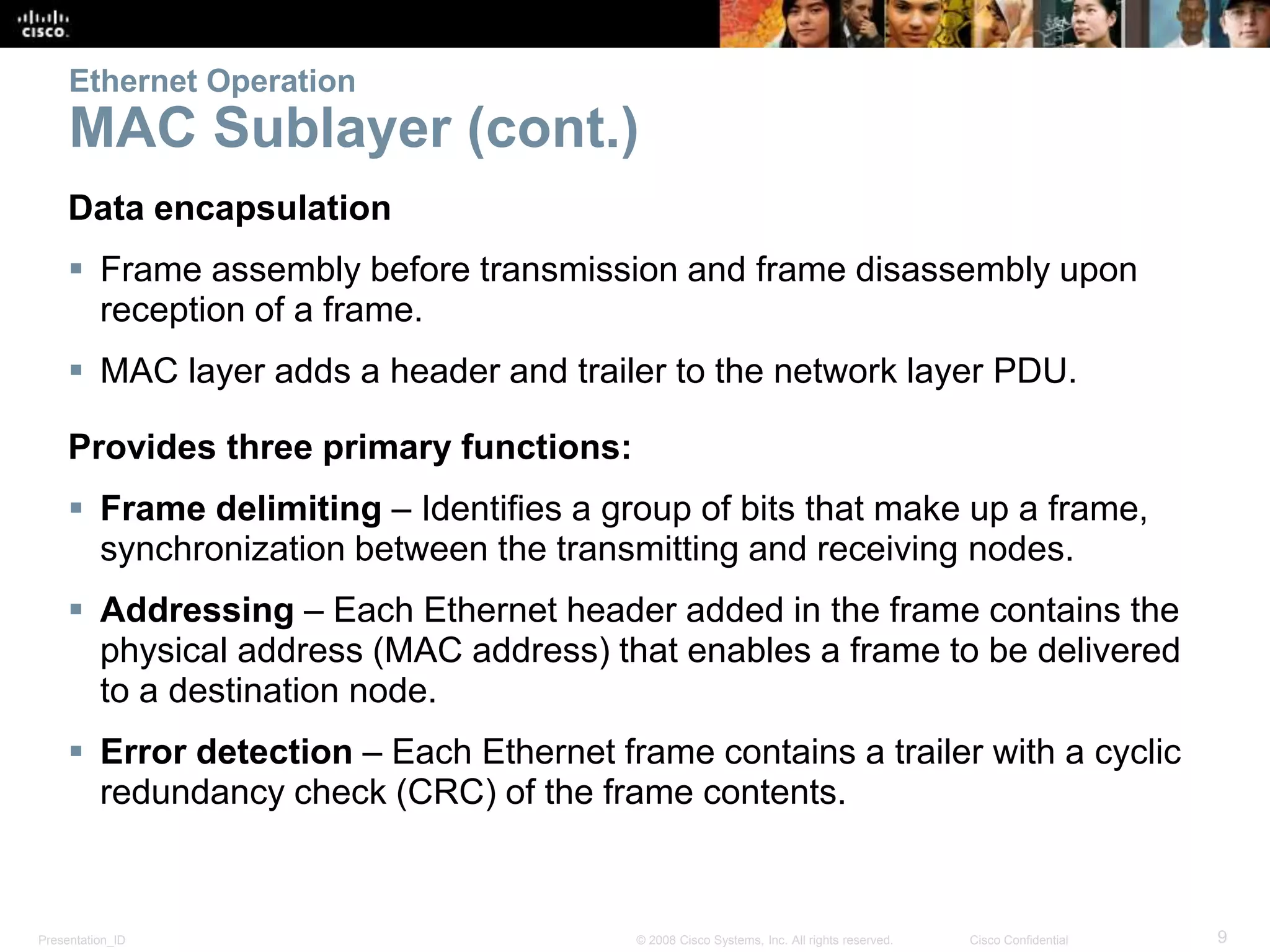 Ethernet Operation 
MAC Sublayer (cont.) 
Data encapsulation 
 Frame assembly before transmission and frame disassembly upon 
reception of a frame. 
 MAC layer adds a header and trailer to the network layer PDU. 
Provides three primary functions: 
 Frame delimiting – Identifies a group of bits that make up a frame, 
synchronization between the transmitting and receiving nodes. 
 Addressing – Each Ethernet header added in the frame contains the 
physical address (MAC address) that enables a frame to be delivered 
to a destination node. 
 Error detection – Each Ethernet frame contains a trailer with a cyclic 
redundancy check (CRC) of the frame contents. 
Presentation_ID © 2008 Cisco Systems, Inc. All rights reserved. Cisco Confidential 9 
 