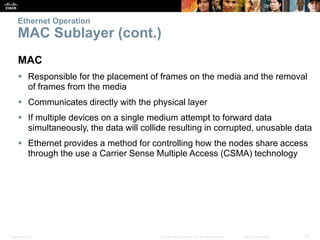 Ethernet Operation 
MAC Sublayer (cont.) 
MAC 
 Responsible for the placement of frames on the media and the removal 
of frames from the media 
 Communicates directly with the physical layer 
 If multiple devices on a single medium attempt to forward data 
simultaneously, the data will collide resulting in corrupted, unusable data 
 Ethernet provides a method for controlling how the nodes share access 
through the use a Carrier Sense Multiple Access (CSMA) technology 
Presentation_ID © 2008 Cisco Systems, Inc. All rights reserved. Cisco Confidential 10 
 