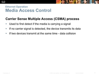 Ethernet Operation 
Media Access Control 
Carrier Sense Multiple Access (CSMA) process 
 Used to first detect if the media is carrying a signal 
 If no carrier signal is detected, the device transmits its data 
 If two devices transmit at the same time - data collision 
Presentation_ID © 2008 Cisco Systems, Inc. All rights reserved. Cisco Confidential 11 
 