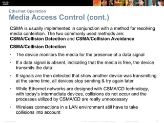 Ethernet Operation 
Media Access Control (cont.) 
CSMA is usually implemented in conjunction with a method for resolving 
media contention. The two commonly used methods are: 
CSMA/Collision Detection and CSMA/Collision Avoidance 
CSMA/Collision Detection 
• The device monitors the media for the presence of a data signal 
• If a data signal is absent, indicating that the media is free, the device 
transmits the data 
• If signals are then detected that show another device was transmitting 
at the same time, all devices stop sending & try again later 
• While Ethernet networks are designed with CSMA/CD technology, 
with today’s intermediate devices, collisions do not occur and the 
processes utilized by CSMA/CD are really unnecessary 
• Wireless connections in a LAN environment still have to take 
collisions into account 
Presentation_ID © 2008 Cisco Systems, Inc. All rights reserved. Cisco Confidential 13 
 