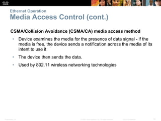 Ethernet Operation 
Media Access Control (cont.) 
CSMA/Collision Avoidance (CSMA/CA) media access method 
• Device examines the media for the presence of data signal - if the 
media is free, the device sends a notification across the media of its 
intent to use it 
• The device then sends the data. 
• Used by 802.11 wireless networking technologies 
Presentation_ID © 2008 Cisco Systems, Inc. All rights reserved. Cisco Confidential 14 
 