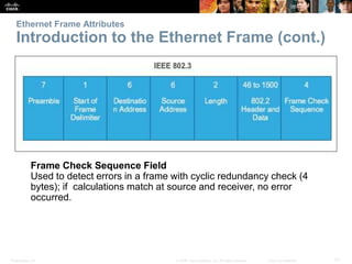 Ethernet Frame Attributes 
Introduction to the Ethernet Frame (cont.) 
Frame Check Sequence Field 
Used to detect errors in a frame with cyclic redundancy check (4 
bytes); if calculations match at source and receiver, no error 
occurred. 
Presentation_ID © 2008 Cisco Systems, Inc. All rights reserved. Cisco Confidential 21 
 