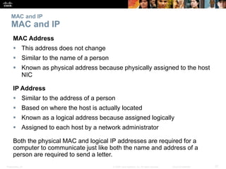 MAC and IP 
MAC and IP 
MAC Address 
 This address does not change 
 Similar to the name of a person 
 Known as physical address because physically assigned to the host 
NIC 
IP Address 
 Similar to the address of a person 
 Based on where the host is actually located 
 Known as a logical address because assigned logically 
 Assigned to each host by a network administrator 
Both the physical MAC and logical IP addresses are required for a 
computer to communicate just like both the name and address of a 
person are required to send a letter. 
Presentation_ID © 2008 Cisco Systems, Inc. All rights reserved. Cisco Confidential 27 
 