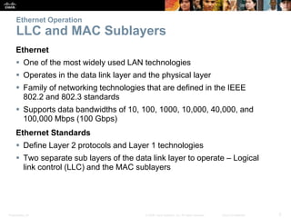 Ethernet Operation 
LLC and MAC Sublayers 
Ethernet 
 One of the most widely used LAN technologies 
 Operates in the data link layer and the physical layer 
 Family of networking technologies that are defined in the IEEE 
802.2 and 802.3 standards 
 Supports data bandwidths of 10, 100, 1000, 10,000, 40,000, and 
100,000 Mbps (100 Gbps) 
Ethernet Standards 
 Define Layer 2 protocols and Layer 1 technologies 
 Two separate sub layers of the data link layer to operate – Logical 
link control (LLC) and the MAC sublayers 
Presentation_ID © 2008 Cisco Systems, Inc. All rights reserved. Cisco Confidential 5 
 