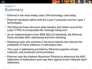 Chapter 5 
Summary 
 Ethernet is the most widely used LAN technology used today. 
 Ethernet standards define both the Layer 2 protocols and the Layer 1 
technologies. 
 The Ethernet frame structure adds headers and trailers around the 
Layer 3 PDU to encapsulate the message being sent. 
 As an implementation of the IEEE 802.2/3 standards, the Ethernet 
frame provides MAC addressing and error checking. 
 Replacing hubs with switches in the local network has reduced the 
probability of frame collisions in half-duplex links. 
 The Layer 2 addressing provided by Ethernet supports unicast, 
multicast, and broadcast communications. 
 Ethernet uses the Address Resolution Protocol to determine the MAC 
addresses of destinations and map them against known Network layer 
addresses. 
Presentation_ID © 2008 Cisco Systems, Inc. All rights reserved. Cisco Confidential 60 
 