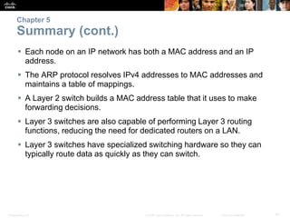 Chapter 5 
Summary (cont.) 
 Each node on an IP network has both a MAC address and an IP 
address. 
 The ARP protocol resolves IPv4 addresses to MAC addresses and 
maintains a table of mappings. 
 A Layer 2 switch builds a MAC address table that it uses to make 
forwarding decisions. 
 Layer 3 switches are also capable of performing Layer 3 routing 
functions, reducing the need for dedicated routers on a LAN. 
 Layer 3 switches have specialized switching hardware so they can 
typically route data as quickly as they can switch. 
Presentation_ID © 2008 Cisco Systems, Inc. All rights reserved. Cisco Confidential 61 
 