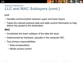 Ethernet Operation 
LLC and MAC Sublayers (cont.) 
LLC 
 Handles communication between upper and lower layers. 
 Takes the network protocol data and adds control information to help 
deliver the packet to the destination. 
MAC 
 Constitutes the lower sublayer of the data link layer. 
 Implemented by hardware, typically in the computer NIC. 
 Two primary responsibilities: 
 Data encapsulation 
 Media access control 
Presentation_ID © 2008 Cisco Systems, Inc. All rights reserved. Cisco Confidential 7 
 