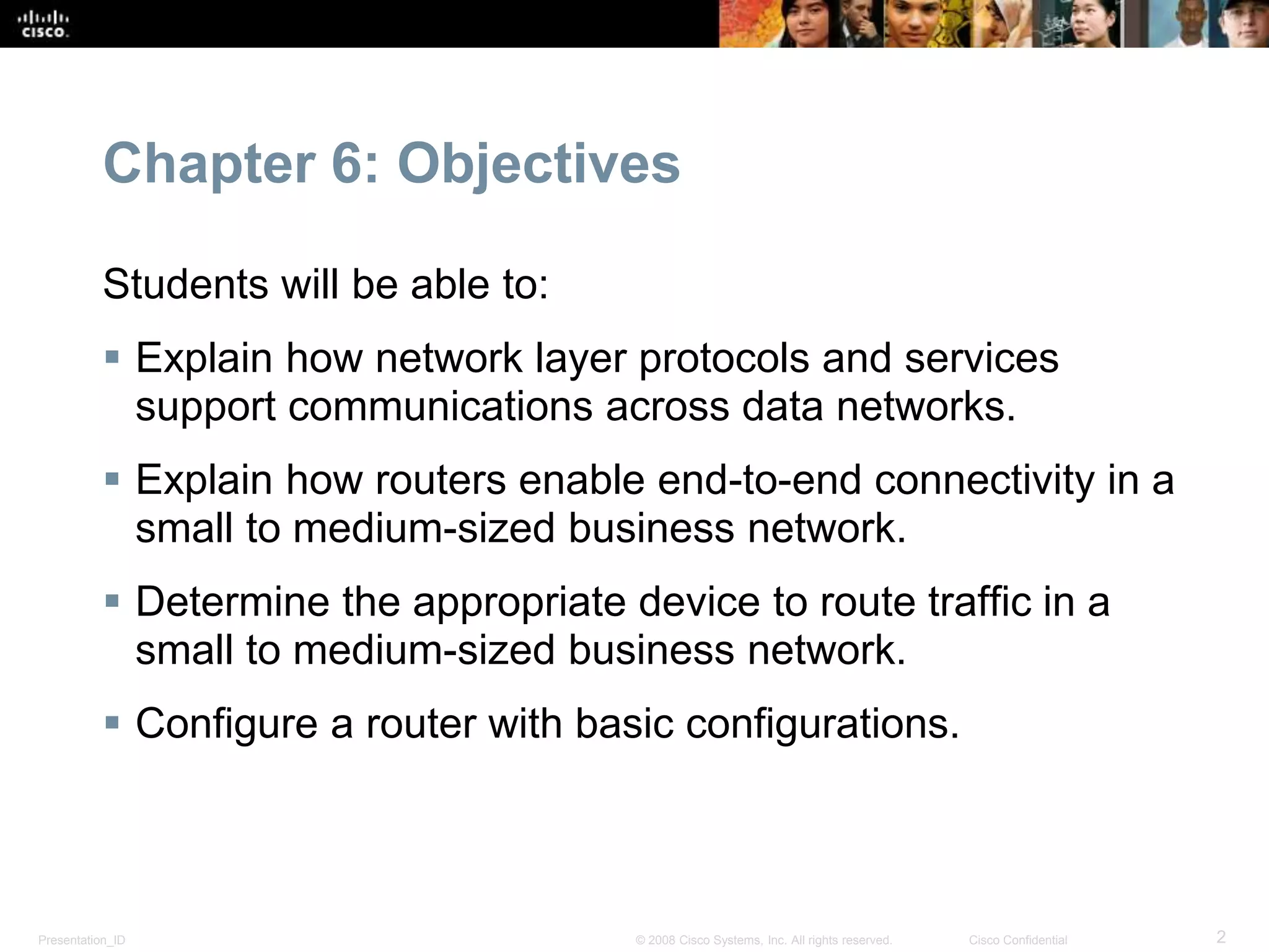 Chapter 6: Objectives 
Students will be able to: 
 Explain how network layer protocols and services 
support communications across data networks. 
 Explain how routers enable end-to-end connectivity in a 
small to medium-sized business network. 
 Determine the appropriate device to route traffic in a 
small to medium-sized business network. 
 Configure a router with basic configurations. 
Presentation_ID © 2008 Cisco Systems, Inc. All rights reserved. Cisco Confidential 2 
 