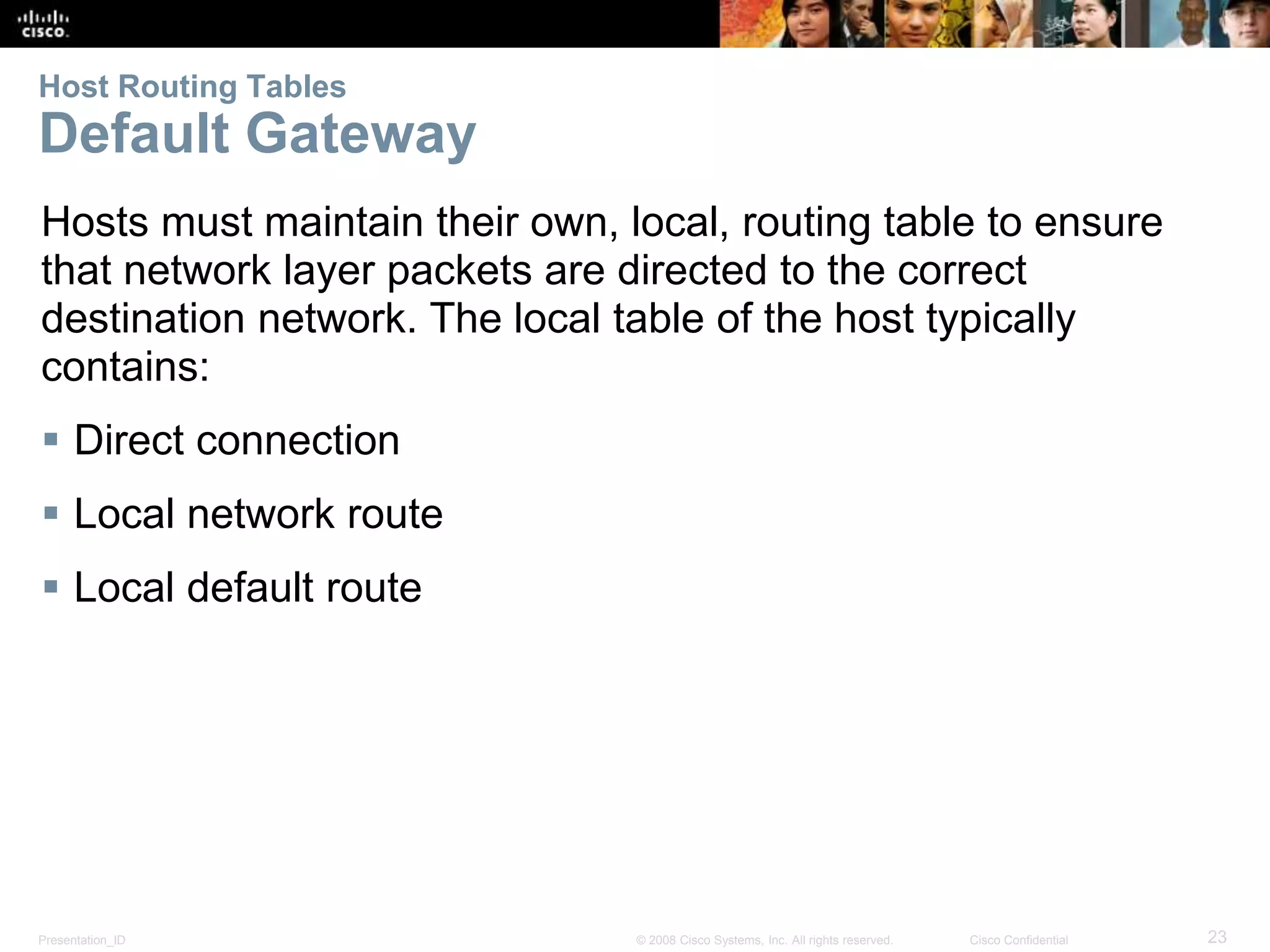 Host Routing Tables 
Default Gateway 
Hosts must maintain their own, local, routing table to ensure 
that network layer packets are directed to the correct 
destination network. The local table of the host typically 
contains: 
 Direct connection 
 Local network route 
 Local default route 
R 
Presentation_ID © 2008 Cisco Systems, Inc. All rights reserved. Cisco Confidential 23 
 