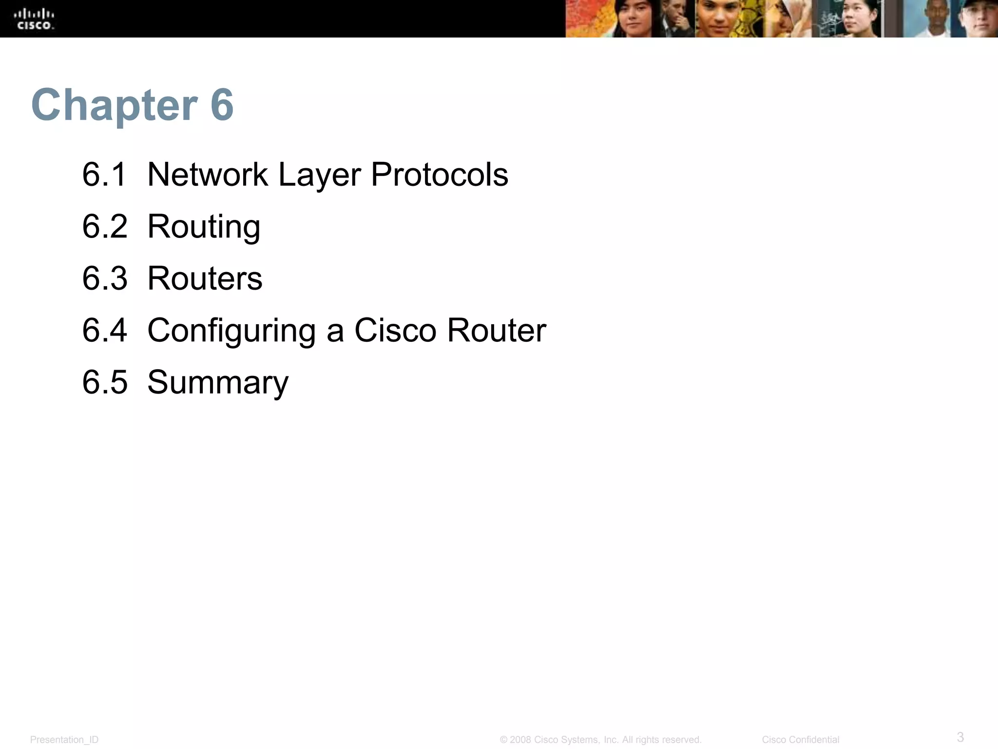 Chapter 6 
6.1 Network Layer Protocols 
6.2 Routing 
6.3 Routers 
6.4 Configuring a Cisco Router 
6.5 Summary 
Presentation_ID © 2008 Cisco Systems, Inc. All rights reserved. Cisco Confidential 3 
 