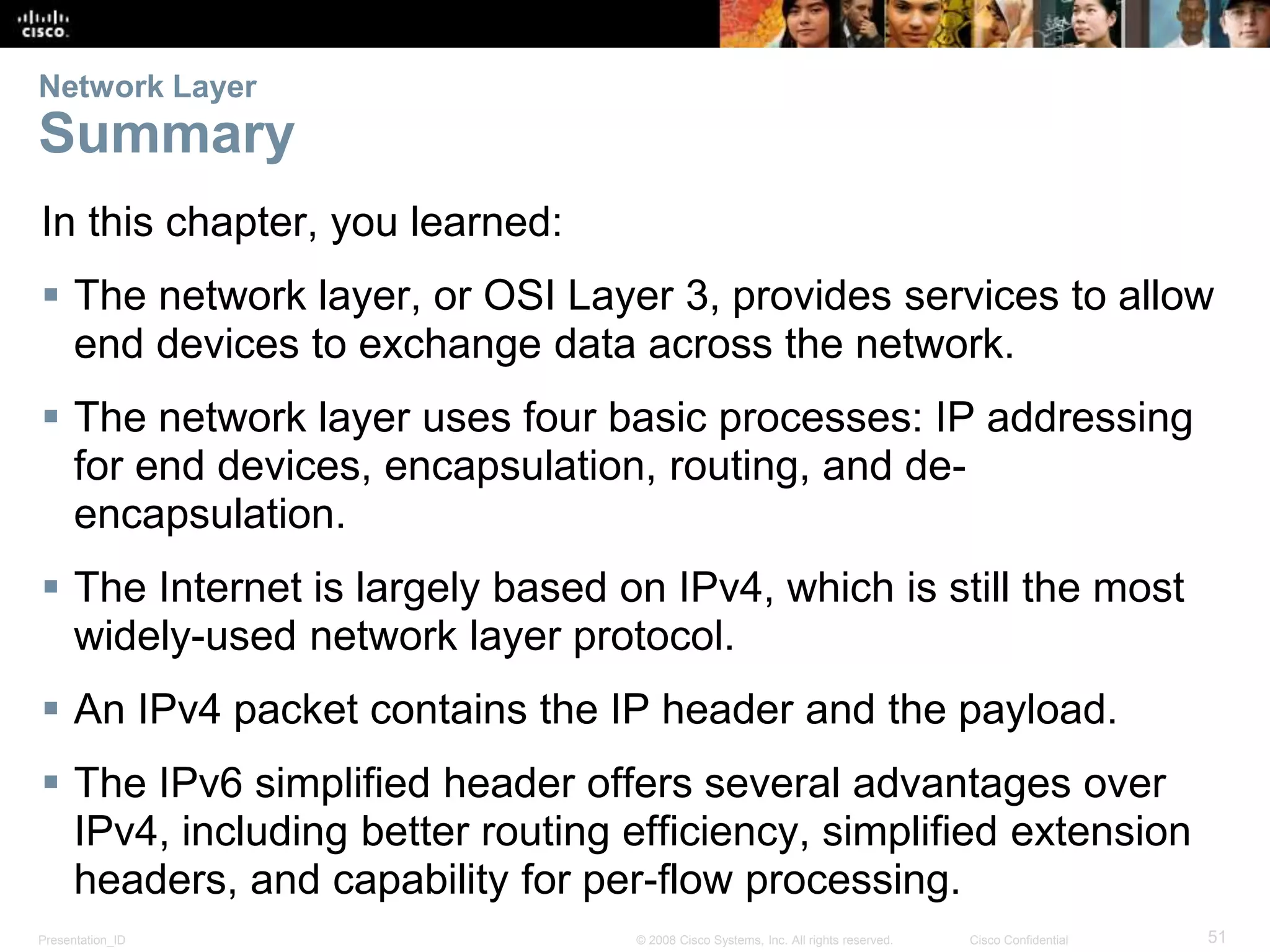 Network Layer 
Summary 
In this chapter, you learned: 
 The network layer, or OSI Layer 3, provides services to allow 
end devices to exchange data across the network. 
 The network layer uses four basic processes: IP addressing 
for end devices, encapsulation, routing, and de-encapsulation. 
 The Internet is largely based on IPv4, which is still the most 
widely-used network layer protocol. 
 An IPv4 packet contains the IP header and the payload. 
 The IPv6 simplified header offers several advantages over 
IPv4, including better routing efficiency, simplified extension 
headers, and capability for per-flow processing. 
Presentation_ID © 2008 Cisco Systems, Inc. All rights reserved. Cisco Confidential 51 
 