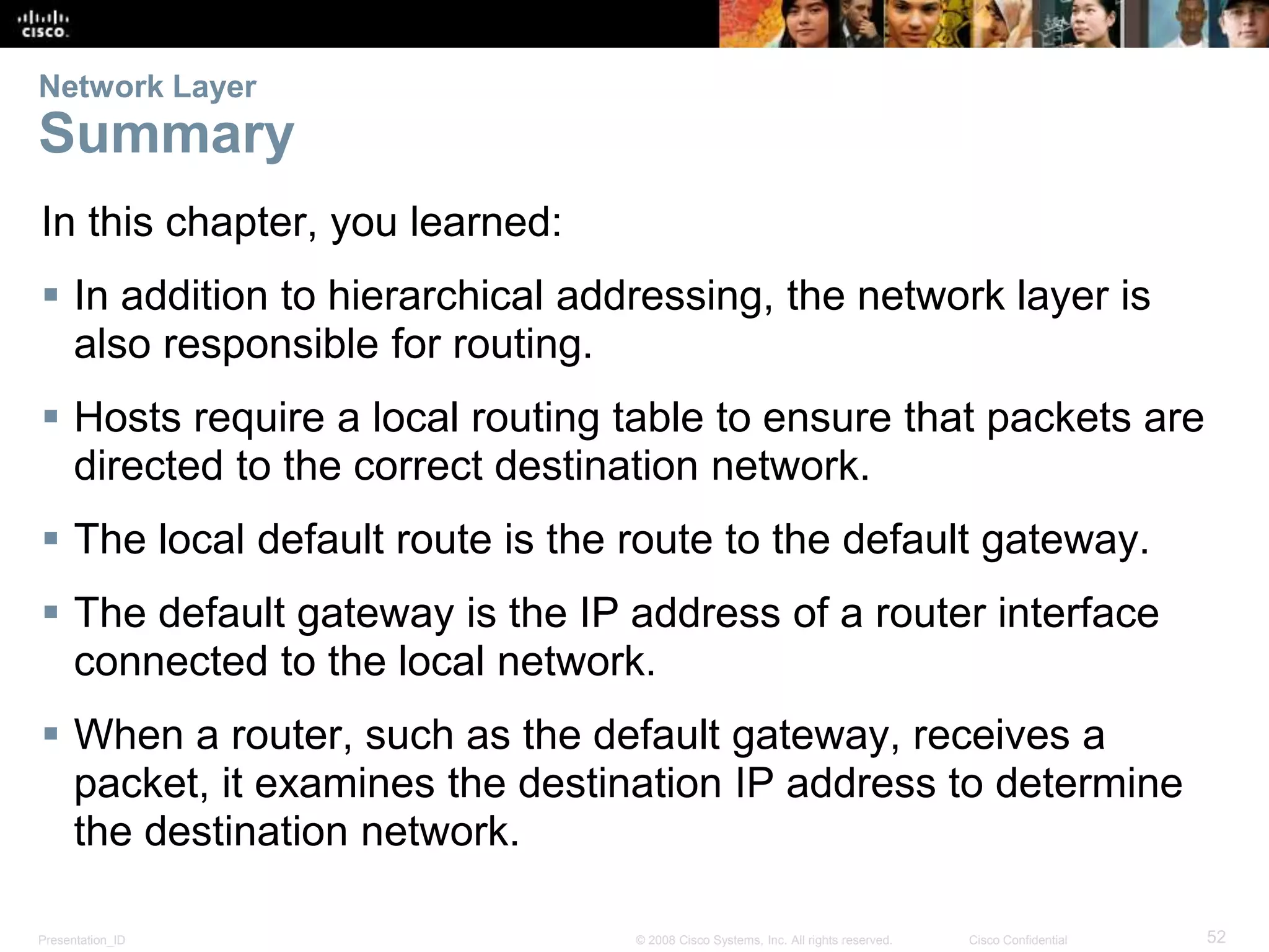 Network Layer 
Summary 
In this chapter, you learned: 
 In addition to hierarchical addressing, the network layer is 
also responsible for routing. 
 Hosts require a local routing table to ensure that packets are 
directed to the correct destination network. 
 The local default route is the route to the default gateway. 
 The default gateway is the IP address of a router interface 
connected to the local network. 
 When a router, such as the default gateway, receives a 
packet, it examines the destination IP address to determine 
the destination network. 
Presentation_ID © 2008 Cisco Systems, Inc. All rights reserved. Cisco Confidential 52 
 