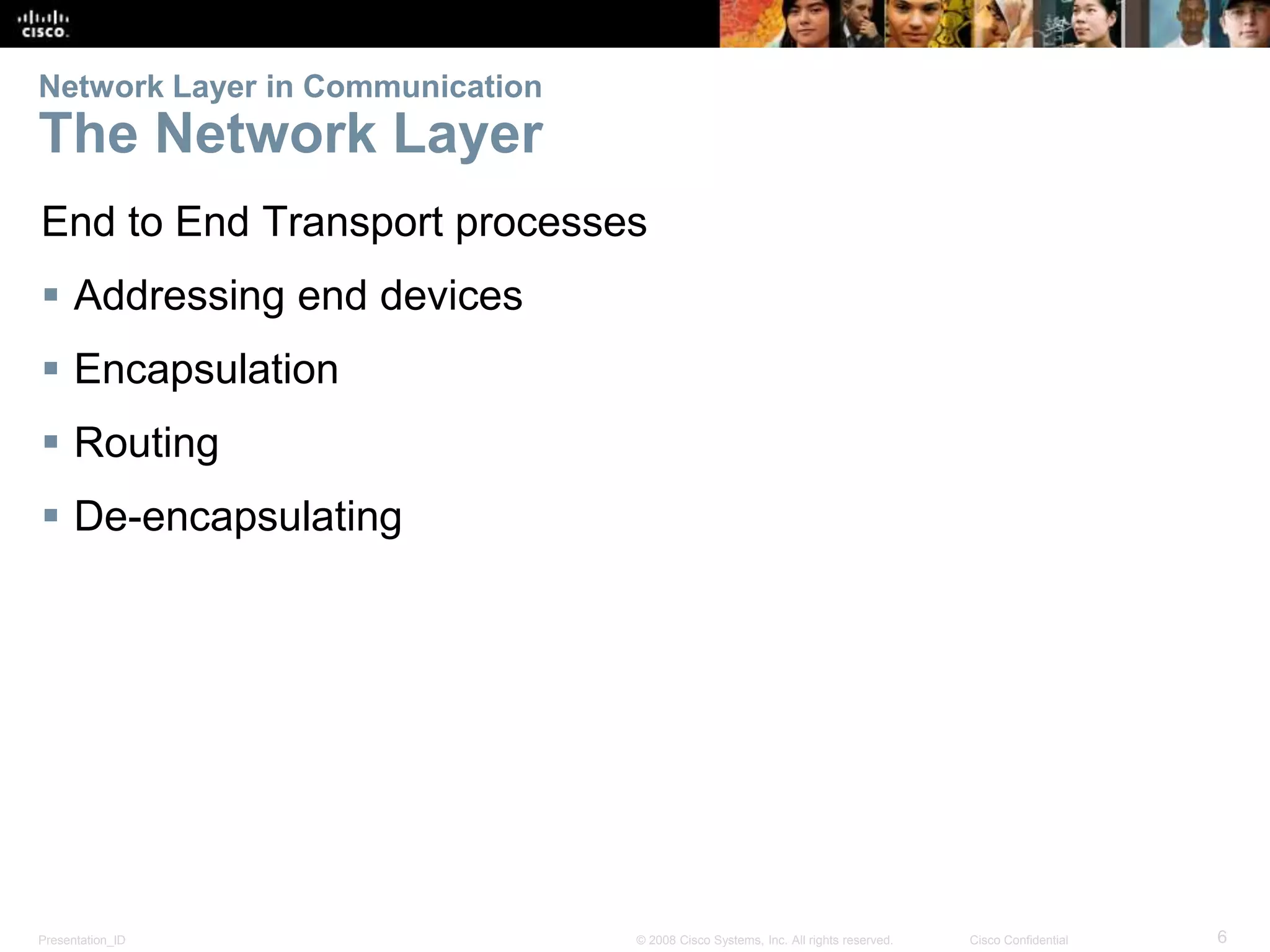 Network Layer in Communication 
The Network Layer 
End to End Transport processes 
 Addressing end devices 
 Encapsulation 
 Routing 
 De-encapsulating 
Presentation_ID © 2008 Cisco Systems, Inc. All rights reserved. Cisco Confidential 6 
 